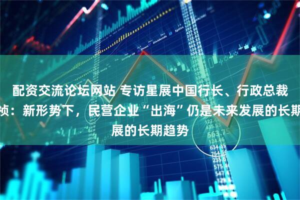 配资交流论坛网站 专访星展中国行长、行政总裁郑思祯：新形势下，民营企业“出海”仍是未来发展的长期趋势