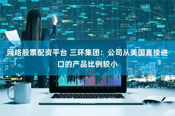 网络股票配资平台 三环集团：公司从美国直接进口的产品比例较小