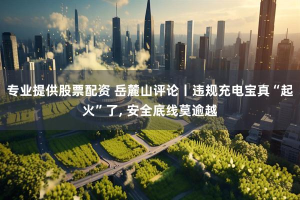 专业提供股票配资 岳麓山评论丨违规充电宝真“起火”了, 安全底线莫逾越