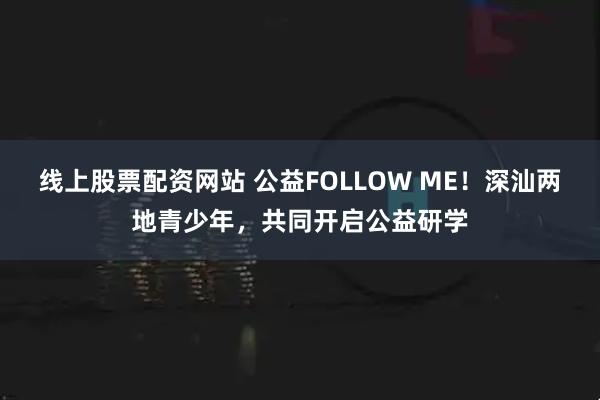 线上股票配资网站 公益FOLLOW ME！深汕两地青少年，共同开启公益研学