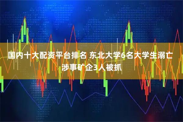 国内十大配资平台排名 东北大学6名大学生溺亡 涉事矿企3人被抓