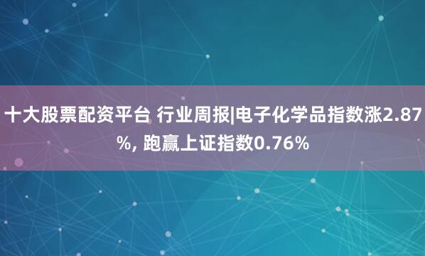 十大股票配资平台 行业周报|电子化学品指数涨2.87%, 跑赢上证指数0.76%