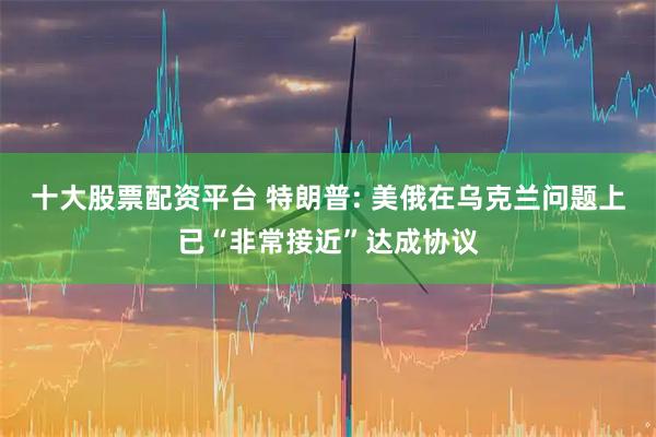 十大股票配资平台 特朗普: 美俄在乌克兰问题上已“非常接近”达成协议