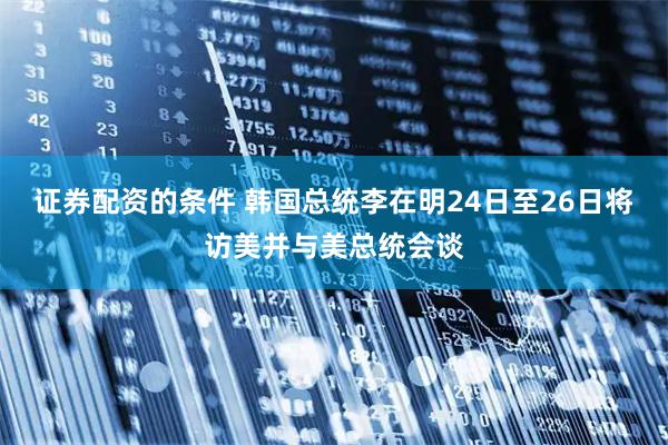 证券配资的条件 韩国总统李在明24日至26日将访美并与美总统会谈