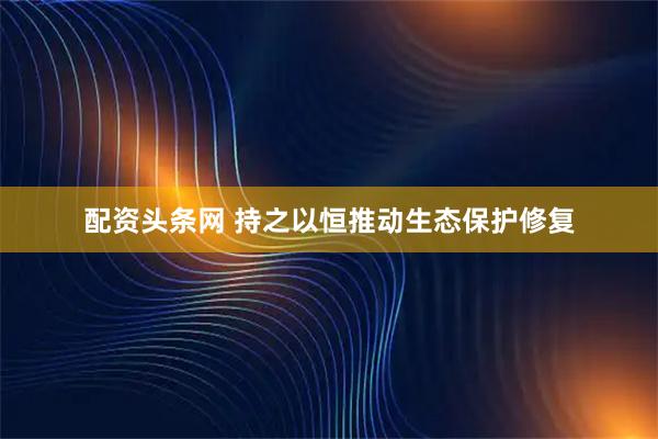 配资头条网 持之以恒推动生态保护修复