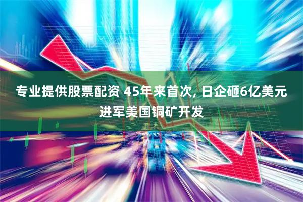 专业提供股票配资 45年来首次, 日企砸6亿美元进军美国铜矿开发