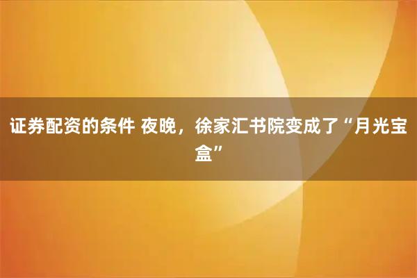 证券配资的条件 夜晚，徐家汇书院变成了“月光宝盒”