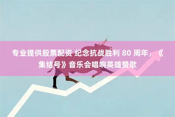 专业提供股票配资 纪念抗战胜利 80 周年，《集结号》音乐会唱响英雄赞歌