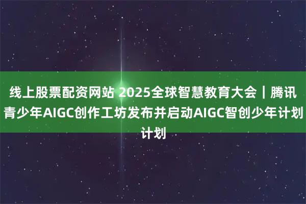 线上股票配资网站 2025全球智慧教育大会｜腾讯青少年AIGC创作工坊发布并启动AIGC智创少年计划