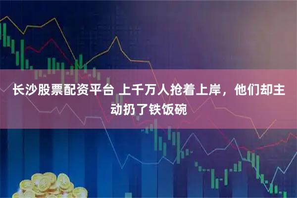 长沙股票配资平台 上千万人抢着上岸，他们却主动扔了铁饭碗