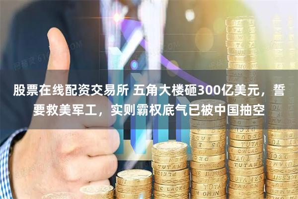 股票在线配资交易所 五角大楼砸300亿美元，誓要救美军工，实则霸权底气已被中国抽空
