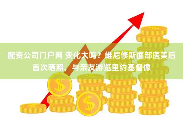 配资公司门户网 变化大吗?维尼修斯面部医美后首次晒照,与亲友游览里约基督像