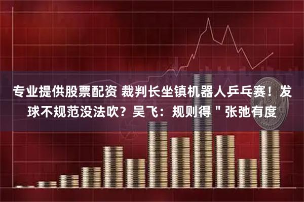 专业提供股票配资 裁判长坐镇机器人乒乓赛！发球不规范没法吹？吴飞：规则得＂张弛有度