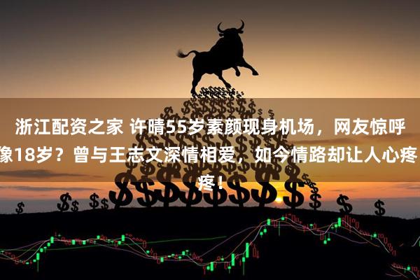 浙江配资之家 许晴55岁素颜现身机场，网友惊呼像18岁？曾与王志文深情相爱，如今情路却让人心疼！